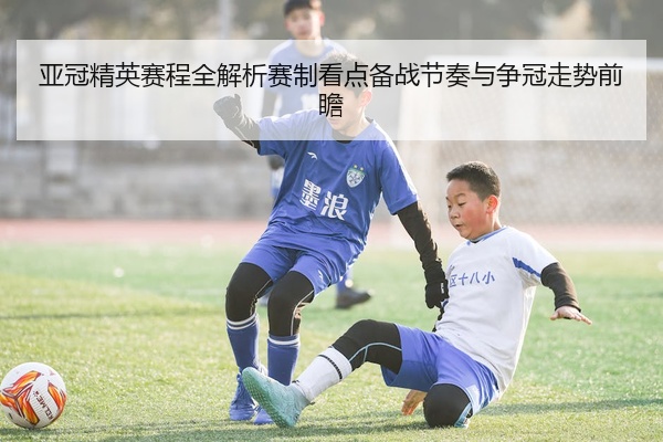 亚冠精英赛程全解析赛制看点备战节奏与争冠走势前瞻