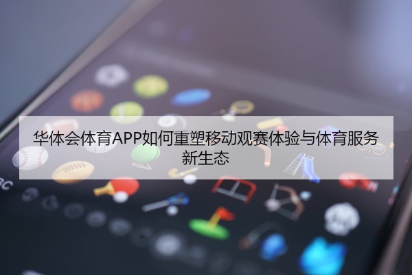 华体会体育APP如何重塑移动观赛体验与体育服务新生态